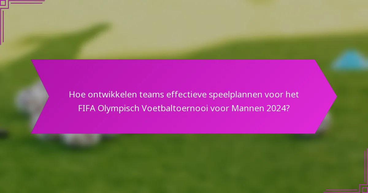 Hoe ontwikkelen teams effectieve speelplannen voor het FIFA Olympisch Voetbaltoernooi voor Mannen 2024?