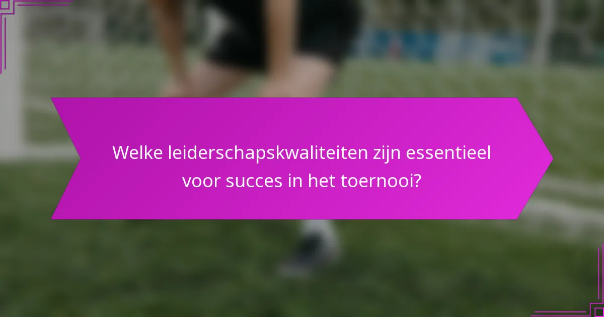 Welke leiderschapskwaliteiten zijn essentieel voor succes in het toernooi?