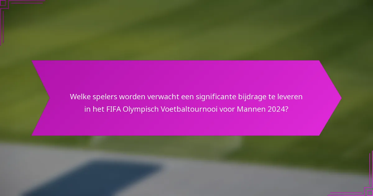 Welke spelers worden verwacht een significante bijdrage te leveren in het FIFA Olympisch Voetbaltournooi voor Mannen 2024?