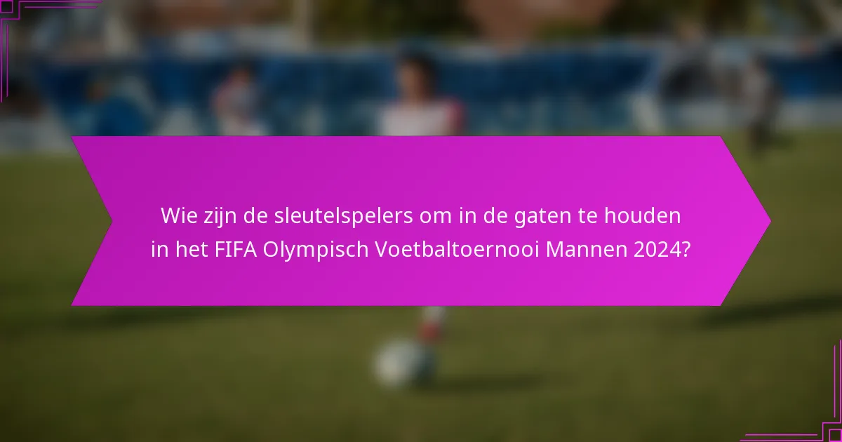 Wie zijn de sleutelspelers om in de gaten te houden in het FIFA Olympisch Voetbaltoernooi Mannen 2024?